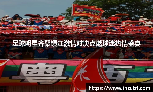 足球明星齐聚镇江激情对决点燃球迷热情盛宴